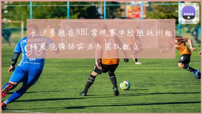 长沙勇胜在NBL常规赛中险胜杭州经纬展现强劲实力与团队配合