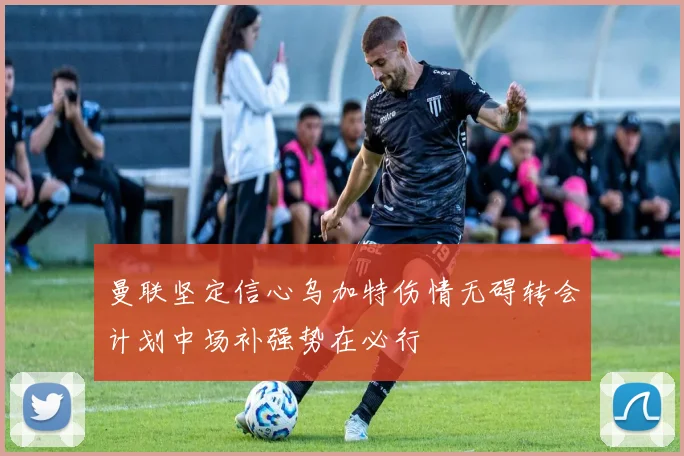 曼联坚定信心乌加特伤情无碍转会计划中场补强势在必行