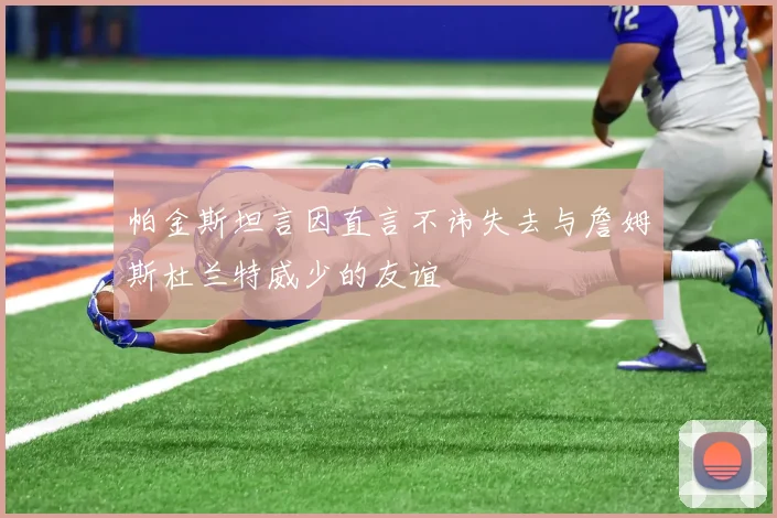 帕金斯坦言因直言不讳失去与詹姆斯杜兰特威少的友谊