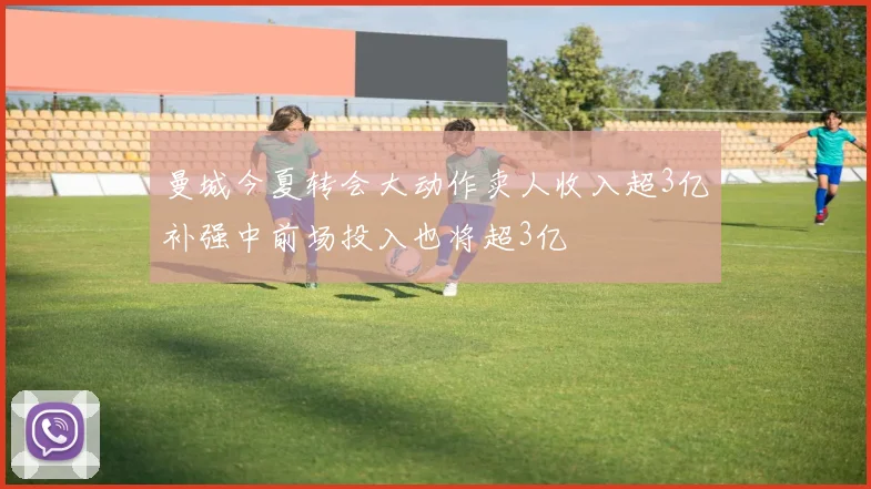 曼城今夏转会大动作卖人收入超3亿补强中前场投入也将超3亿
