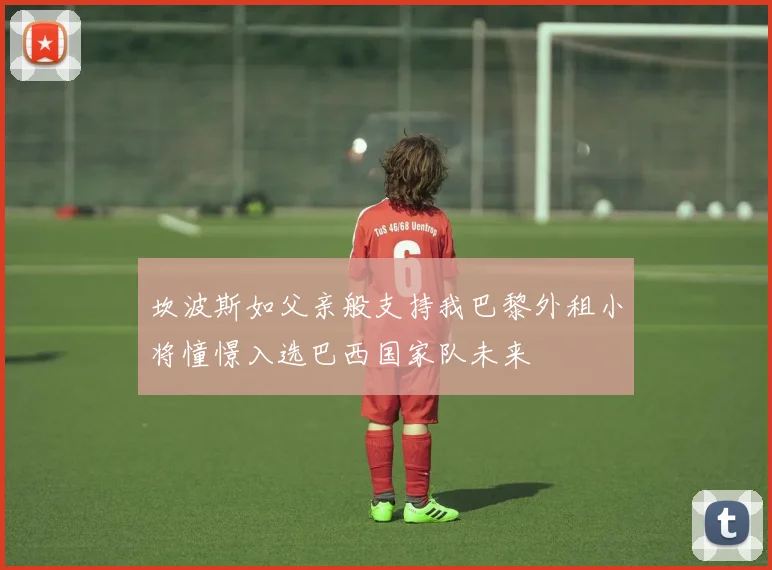 坎波斯如父亲般支持我巴黎外租小将憧憬入选巴西国家队未来