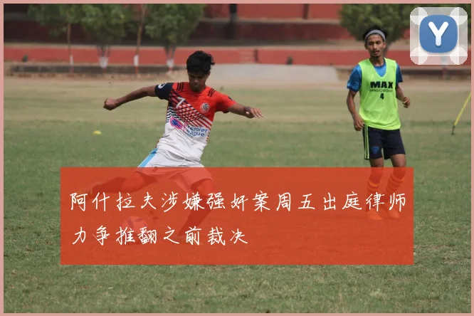 阿什拉夫涉嫌强奸案周五出庭律师力争推翻之前裁决