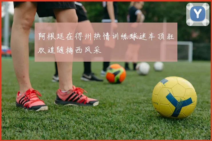 阿根廷在得州热情训练球迷车顶狂欢追随梅西风采