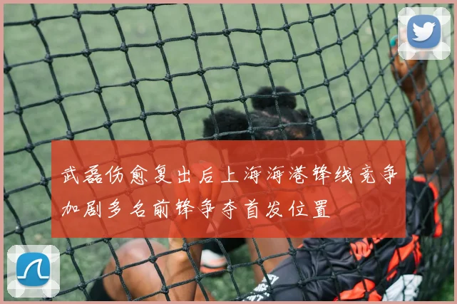 武磊伤愈复出后上海海港锋线竞争加剧多名前锋争夺首发位置