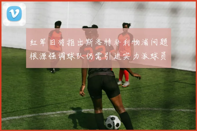 红军旧将指出斯洛特非利物浦问题根源强调球队仍需引进实力派球员