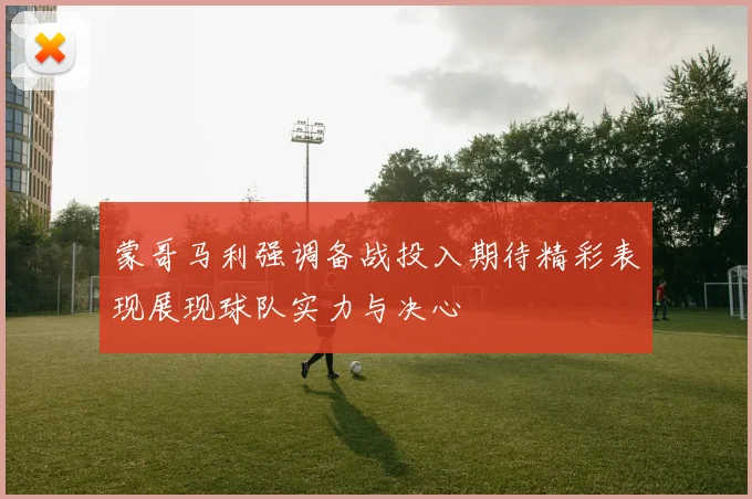 蒙哥马利强调备战投入期待精彩表现展现球队实力与决心