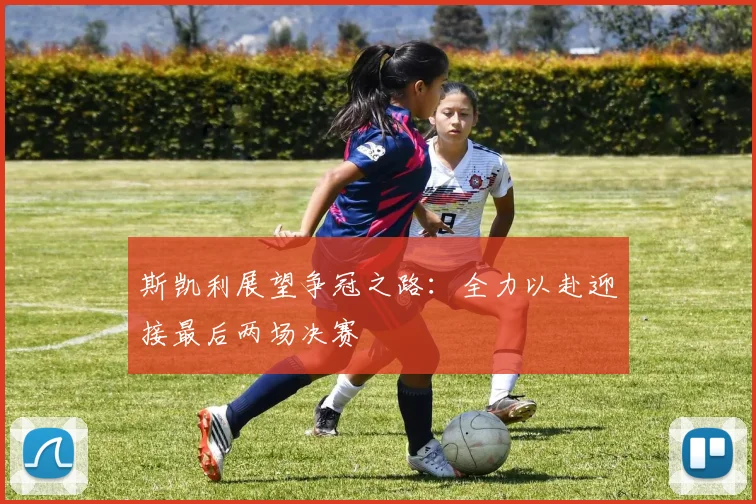 斯凯利展望争冠之路：全力以赴迎接最后两场决赛