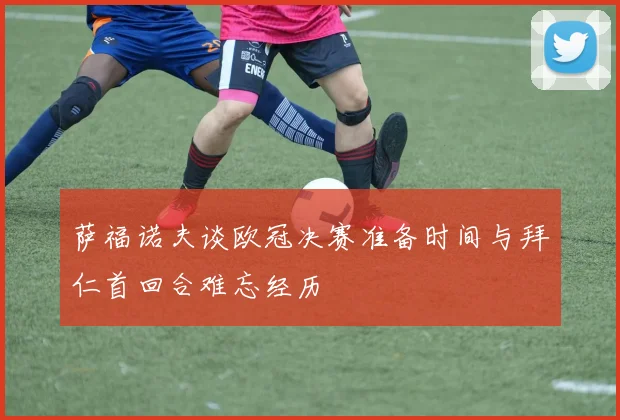 萨福诺夫谈欧冠决赛准备时间与拜仁首回合难忘经历