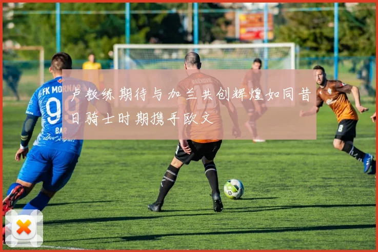 卢教练期待与加兰共创辉煌如同昔日骑士时期携手欧文