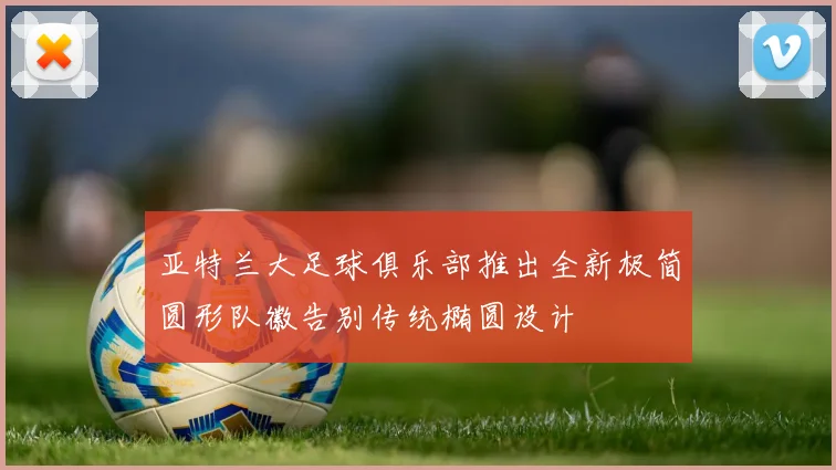 亚特兰大足球俱乐部推出全新极简圆形队徽告别传统椭圆设计