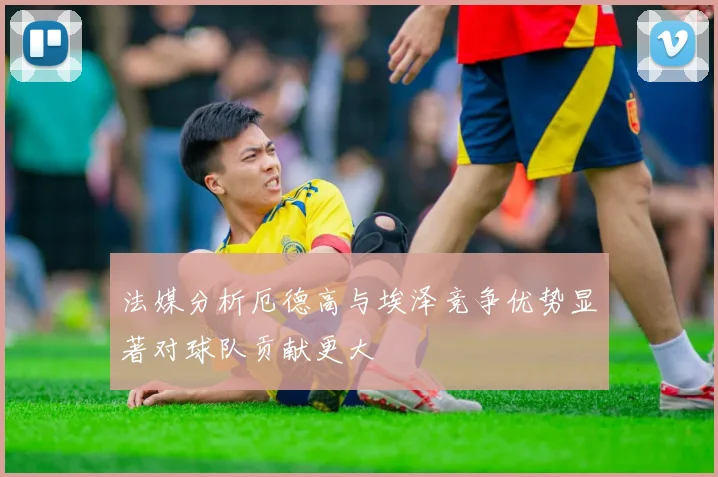 法媒分析厄德高与埃泽竞争优势显著对球队贡献更大