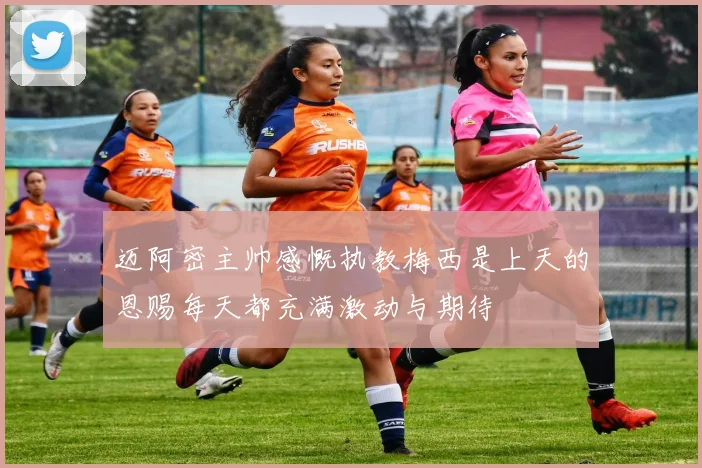 迈阿密主帅感慨执教梅西是上天的恩赐每天都充满激动与期待