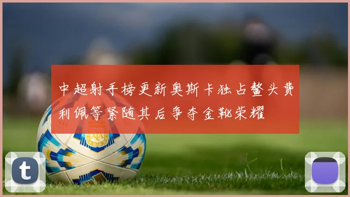 中超射手榜更新奥斯卡独占鳌头费利佩等紧随其后争夺金靴荣耀