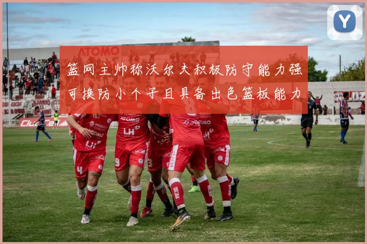 篮网主帅称沃尔夫积极防守能力强可换防小个子且具备出色篮板能力