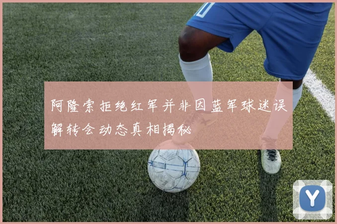 阿隆索拒绝红军并非因蓝军球迷误解转会动态真相揭秘