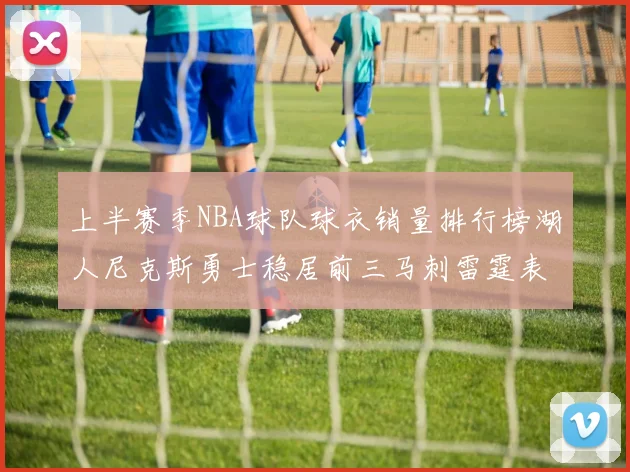上半赛季NBA球队球衣销量排行榜湖人尼克斯勇士稳居前三马刺雷霆表现抢眼