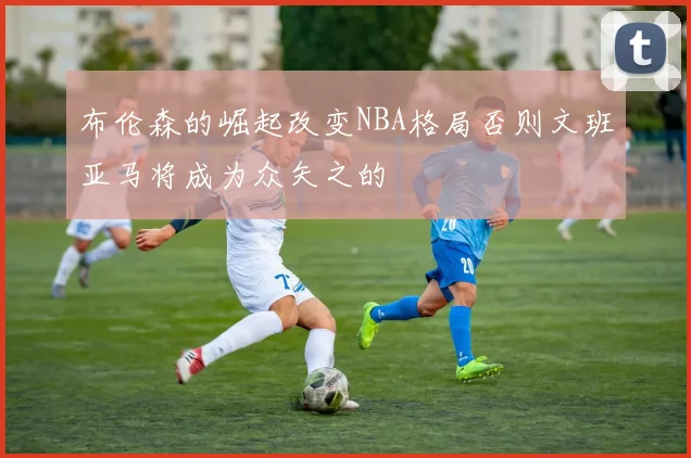 布伦森的崛起改变NBA格局否则文班亚马将成为众矢之的