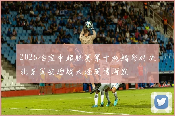 2026怡宝中超联赛第十轮精彩对决北京国安迎战大连英博海发