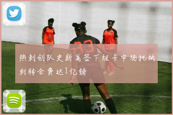 热刺创队史新高签下纽卡中场托纳利转会费达1亿镑