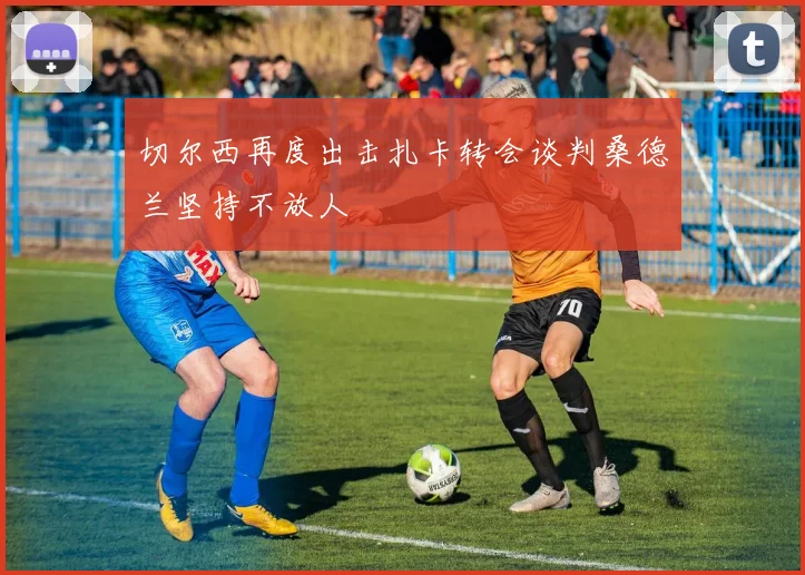 切尔西再度出击扎卡转会谈判桑德兰坚持不放人