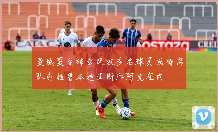 曼城夏季转会风波多名球员或将离队包括鲁本迪亚斯和阿克在内
