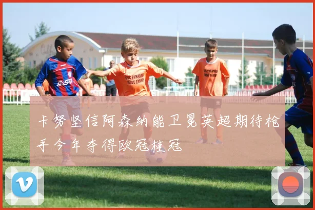 卡努坚信阿森纳能卫冕英超期待枪手今年夺得欧冠桂冠