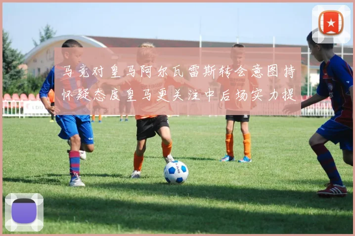 马竞对皇马阿尔瓦雷斯转会意图持怀疑态度皇马更关注中后场实力提升