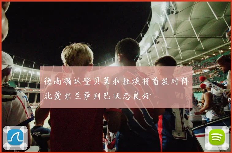 德尚确认登贝莱和杜埃将首发对阵北爱尔兰萨利巴状态良好