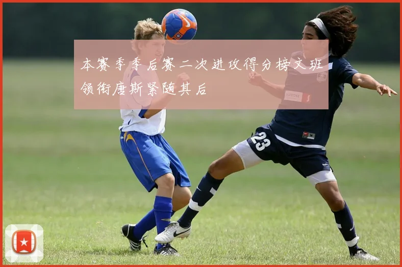 本赛季季后赛二次进攻得分榜文班领衔唐斯紧随其后