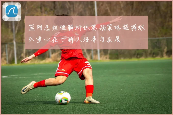 篮网总经理解析休赛期策略强调球队重心在于新人培养与发展