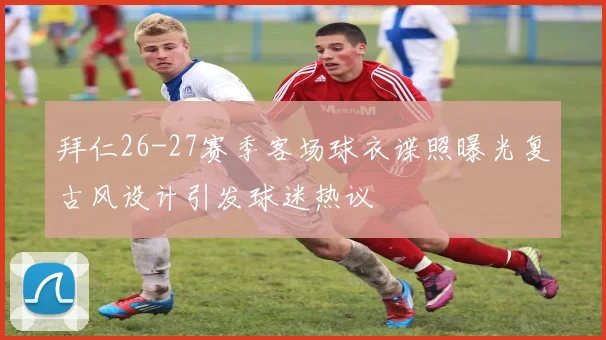 拜仁26-27赛季客场球衣谍照曝光复古风设计引发球迷热议