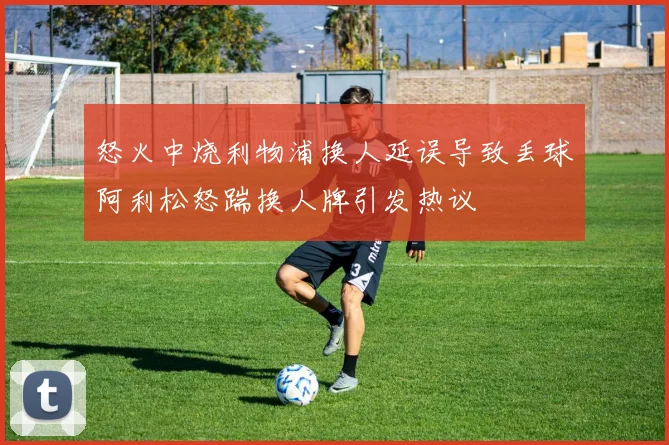 怒火中烧利物浦换人延误导致丢球阿利松怒踹换人牌引发热议