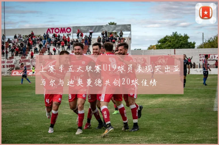 上赛季五大联赛U19球员表现突出亚马尔与迪奥曼德共创20球佳绩