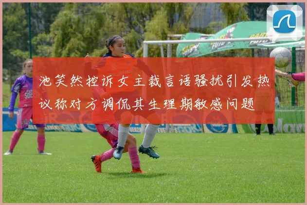池笑然控诉女主裁言语骚扰引发热议称对方调侃其生理期敏感问题